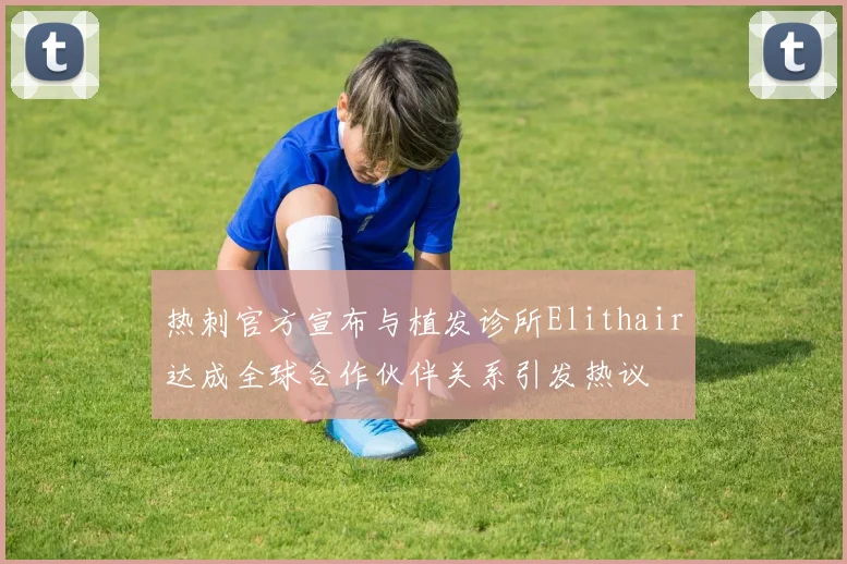 热刺官方宣布与植发诊所Elithair达成全球合作伙伴关系引发热议