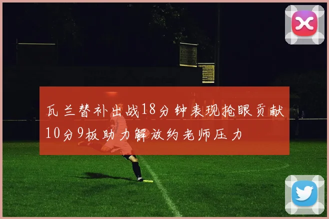 瓦兰替补出战18分钟表现抢眼贡献10分9板助力解放约老师压力
