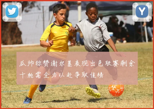 瓜帅称赞谢尔基表现出色联赛剩余十轮需全力以赴争取佳绩