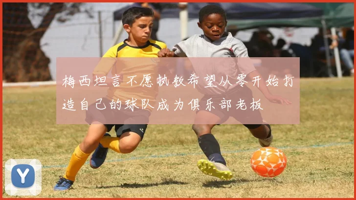 梅西坦言不愿执教希望从零开始打造自己的球队成为俱乐部老板