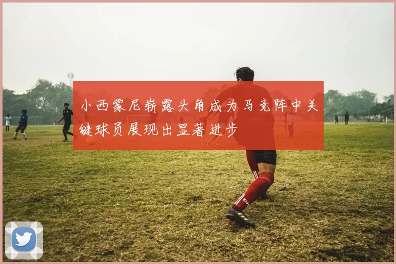 小西蒙尼崭露头角成为马竞阵中关键球员展现出显著进步