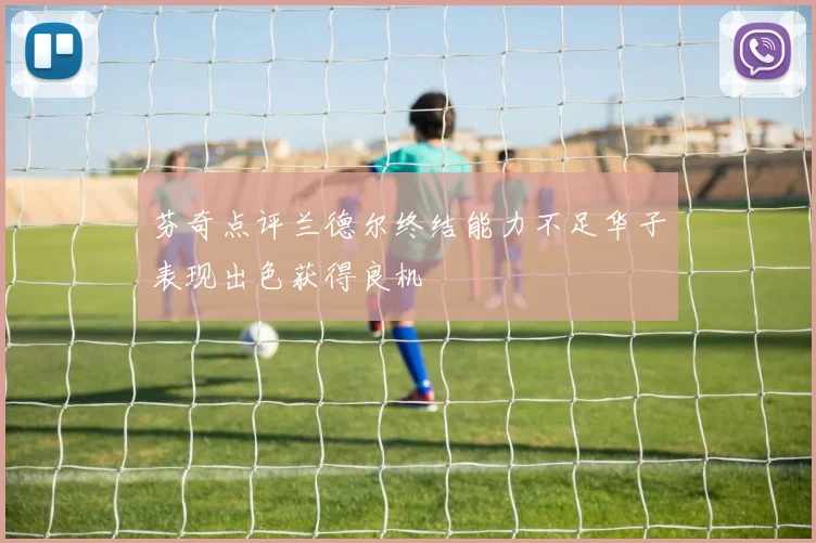 芬奇点评兰德尔终结能力不足华子表现出色获得良机