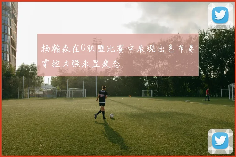 杨瀚森在G联盟比赛中表现出色节奏掌控力强未显疲态