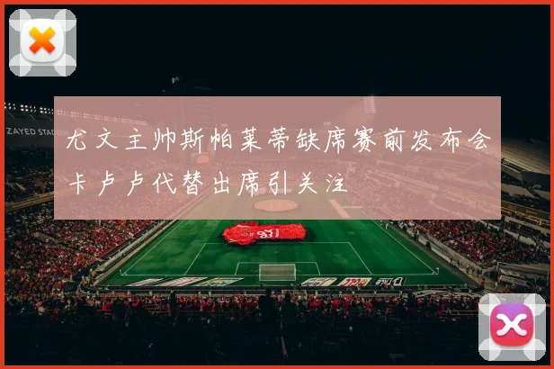 尤文主帅斯帕莱蒂缺席赛前发布会卡卢卢代替出席引关注