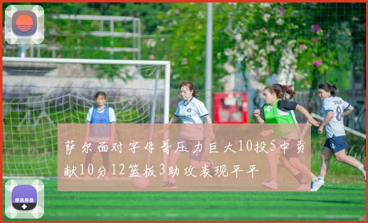萨尔面对字母哥压力巨大10投5中贡献10分12篮板3助攻表现平平