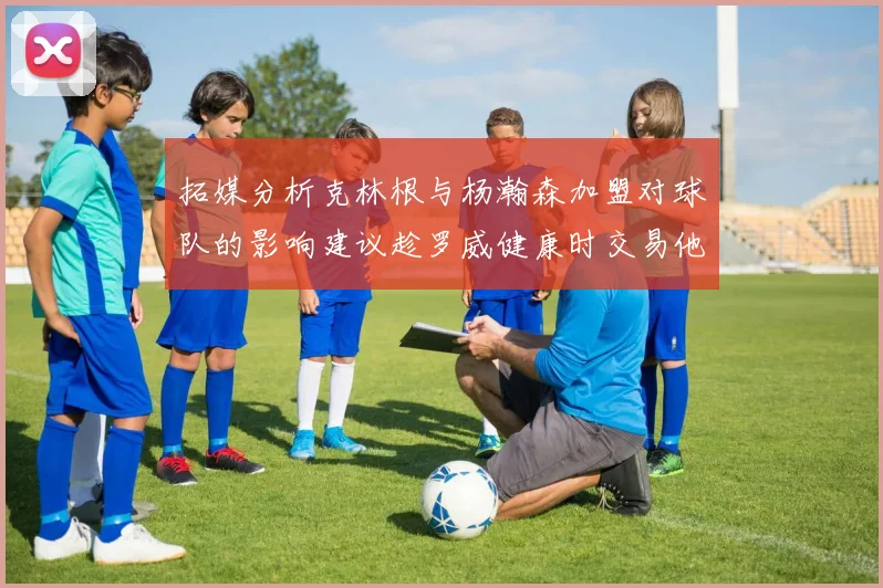 拓媒分析克林根与杨瀚森加盟对球队的影响建议趁罗威健康时交易他