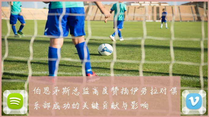 伯恩茅斯总监高度赞扬伊劳拉对俱乐部成功的关键贡献与影响