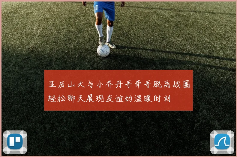 亚历山大与小乔丹手牵手脱离战圈轻松聊天展现友谊的温暖时刻