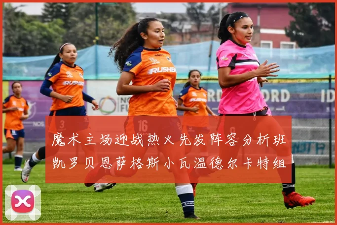 魔术主场迎战热火先发阵容分析班凯罗贝恩萨格斯小瓦温德尔卡特组合展现实力