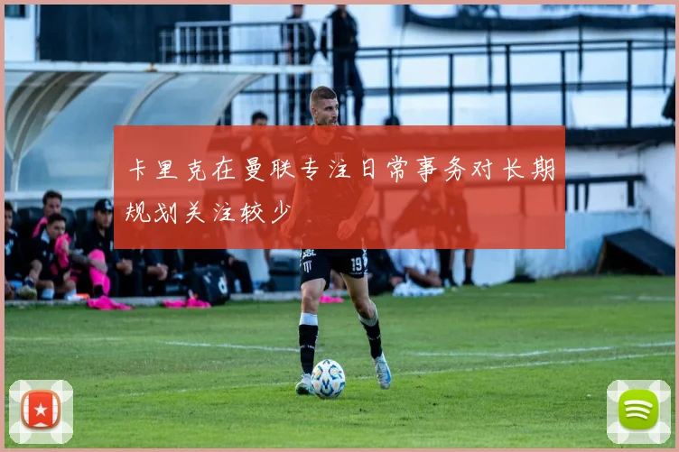 卡里克在曼联专注日常事务对长期规划关注较少