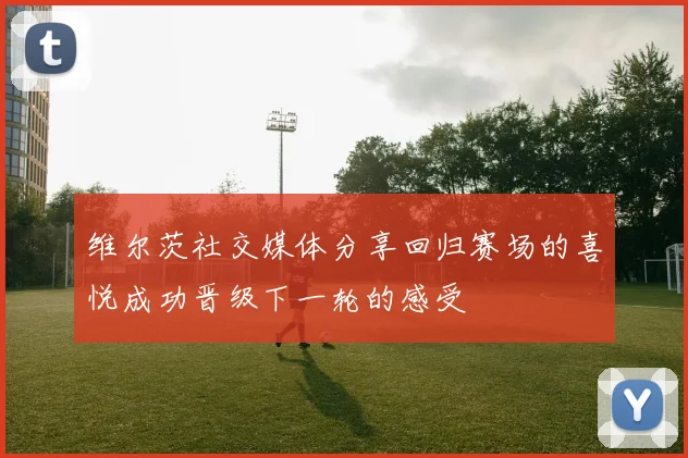 维尔茨社交媒体分享回归赛场的喜悦成功晋级下一轮的感受