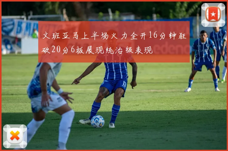 文班亚马上半场火力全开16分钟狂砍20分6板展现统治级表现