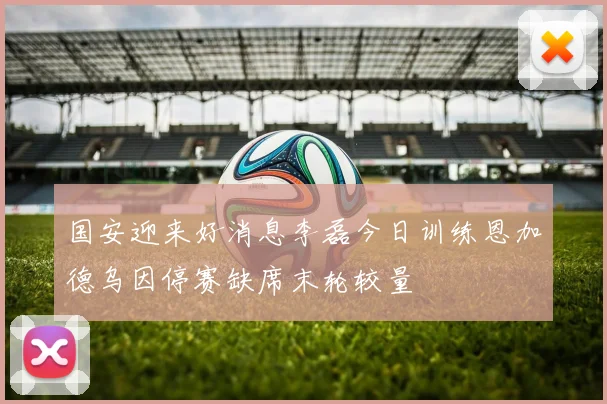 国安迎来好消息李磊今日训练恩加德乌因停赛缺席末轮较量
