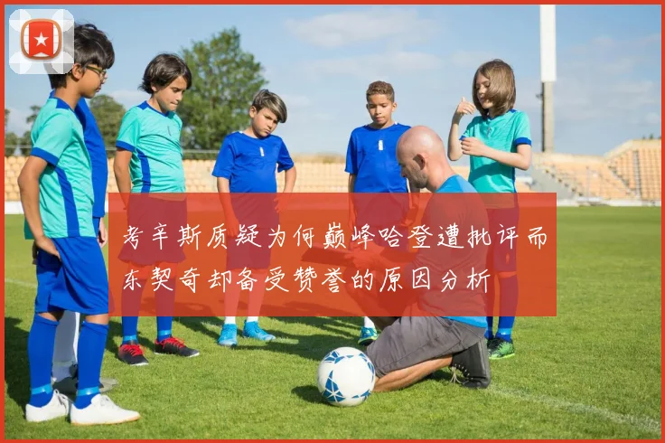 考辛斯质疑为何巅峰哈登遭批评而东契奇却备受赞誉的原因分析