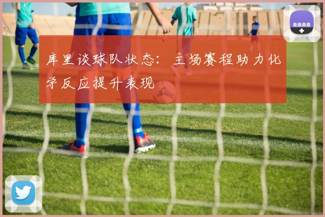 库里谈球队状态：主场赛程助力化学反应提升表现