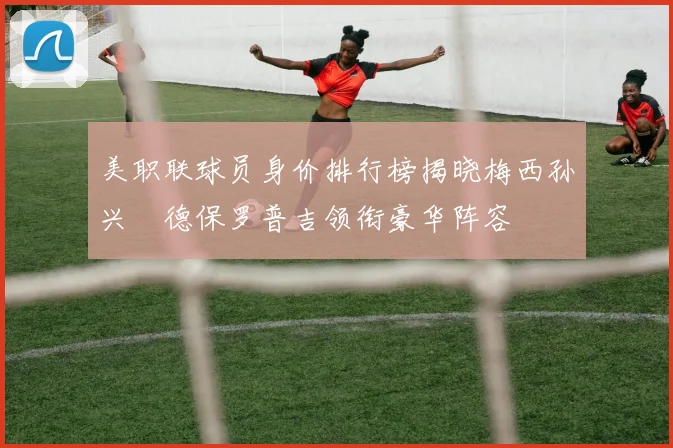 美职联球员身价排行榜揭晓梅西孙兴慜德保罗普吉领衔豪华阵容