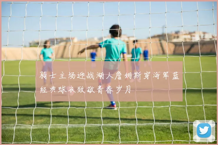 骑士主场迎战湖人詹姆斯穿海军蓝经典球衣致敬青春岁月